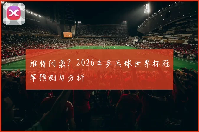 谁将问鼎?2026年乒乓球世界杯冠军预测与分析