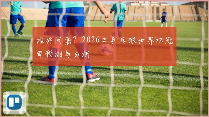 谁将问鼎？2026年乒乓球世界杯冠军预测与分析