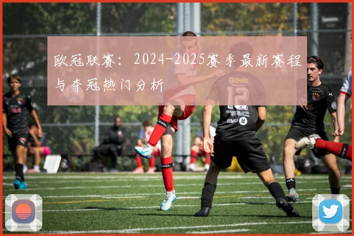 欧冠联赛:2024-2025赛季最新赛程与夺冠热门分析