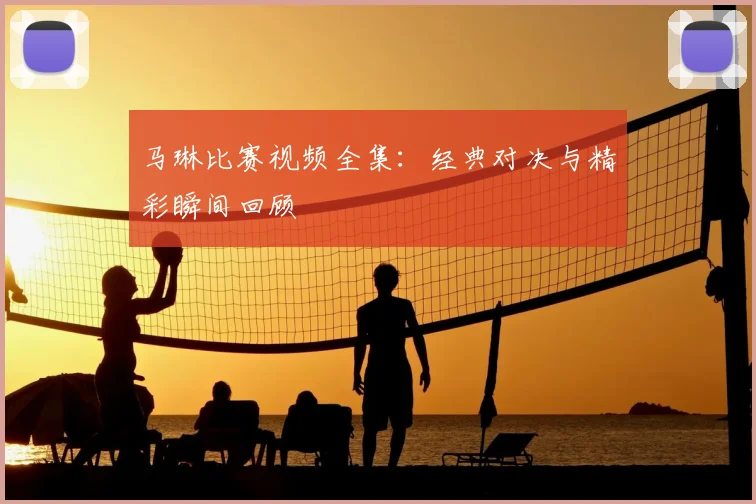 马琳比赛视频全集:经典对决与精彩瞬间回顾