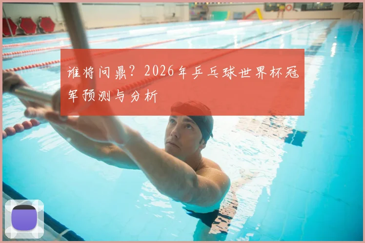 谁将问鼎？2026年乒乓球世界杯冠军预测与分析
