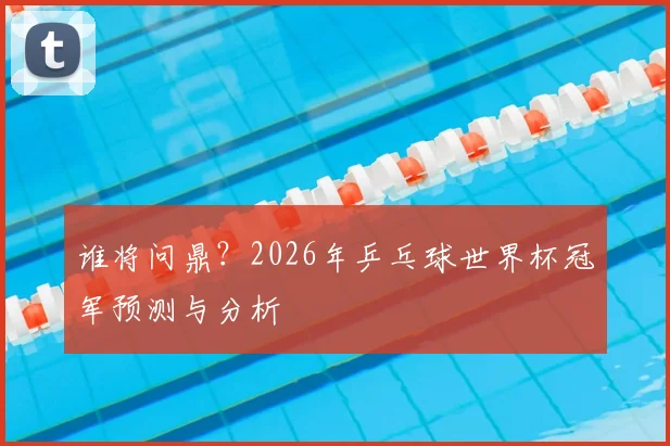 谁将问鼎？2026年乒乓球世界杯冠军预测与分析