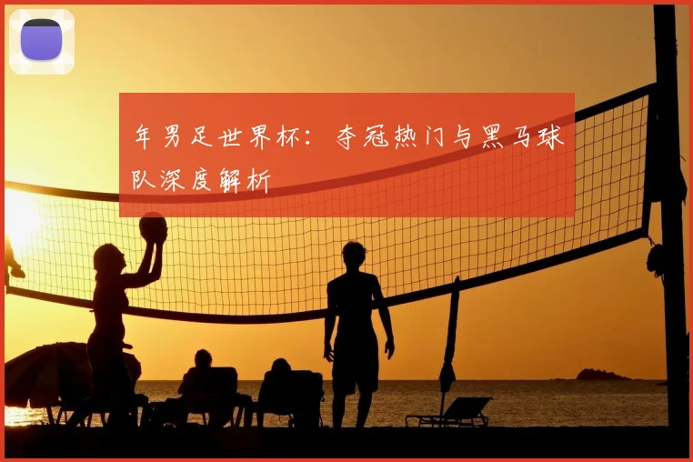 年男足世界杯:夺冠热门与黑马球队深度解析